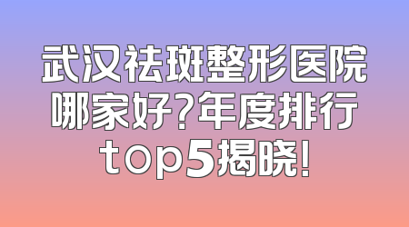 武汉祛斑整形医院哪家好？年度排行top5揭晓！