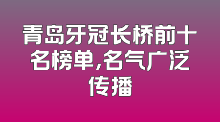 青岛牙冠长桥前十名榜单，名气广泛传播