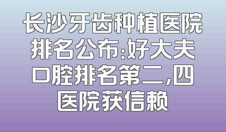 长沙牙齿种植医院排名公布：好大夫口腔排名第二，四医院获信赖