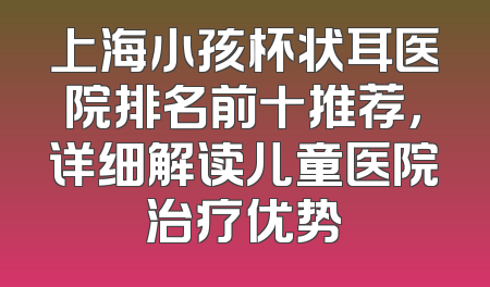 上海小孩杯状耳医院排名前十推荐，详细解读儿童医院治疗优势