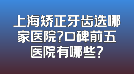 上海矫正牙齿选哪家医院？口碑前五医院有哪些？