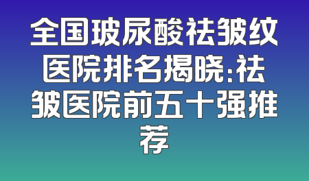 全国玻尿酸祛皱纹医院排名揭晓：祛皱医院前五十强推荐