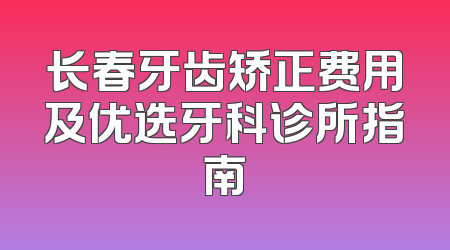 长春牙齿矫正费用及优选牙科诊所指南