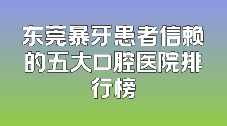 东莞暴牙患者信赖的五大口腔医院排行榜