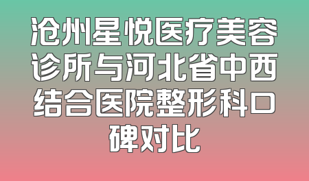 沧州星悦医疗美容诊所与河北省中西结合医院整形科口碑对比