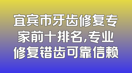 宜宾市牙齿修复专家前十排名，专业修复错齿可靠信赖