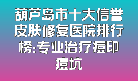 葫芦岛市十大信誉皮肤修复医院排行榜：专业治疗痘印痘坑