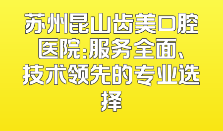 苏州昆山齿美口腔医院：服务全面、技术领先的专业选择