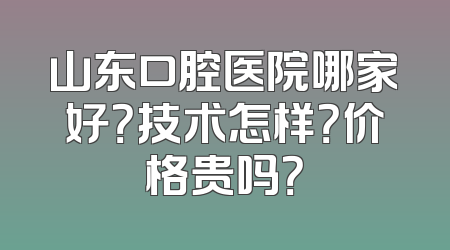 山东口腔医院哪家好？技术怎样？价格贵吗？