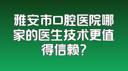 雅安市口腔医院哪家的医生技术更值得信赖？