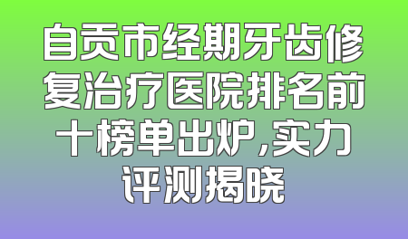 自贡市经期牙齿修复治疗医院排名前十榜单出炉，实力评测揭晓