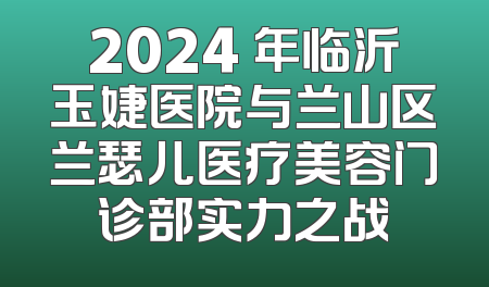 2024 年临沂玉婕医院与兰山区兰瑟儿医疗美容门诊部实力之战