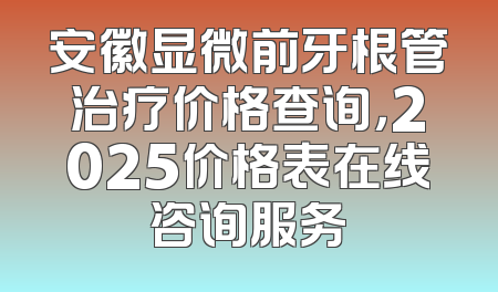 安徽显微前牙根管治疗价格查询，2025价格表在线咨询服务