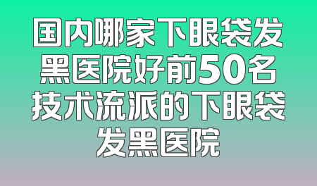 国内哪家下眼袋发黑医院好前50名技术流派的下眼袋发黑医院