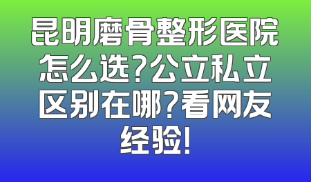 昆明磨骨整形医院怎么选？公立私立区别在哪？看网友经验！