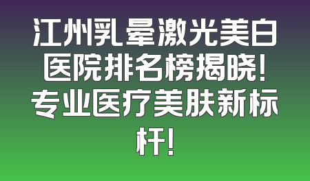 江州乳晕激光美白医院排名榜揭晓！专业医疗美肤新标杆！