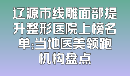 辽源市线雕面部提升整形医院上榜名单：当地医美领跑机构盘点