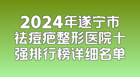 2024年遂宁市祛痘疤整形医院十强排行榜详细名单