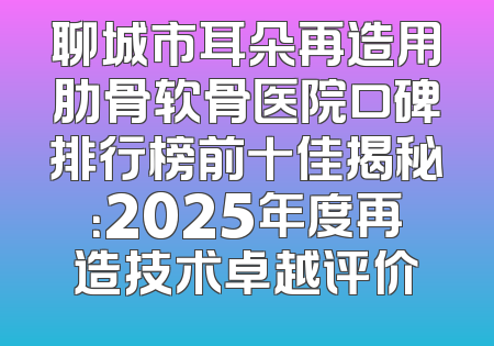 聊城市耳朵再造用肋骨软骨医院口碑排行榜前十佳揭秘：2025年度再造技术卓越评价