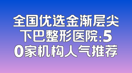 全国优选金渐层尖下巴整形医院：50家机构人气推荐