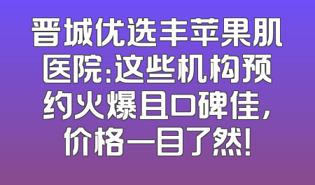 晋城优选丰苹果肌医院：这些机构预约火爆且口碑佳，价格一目了然！