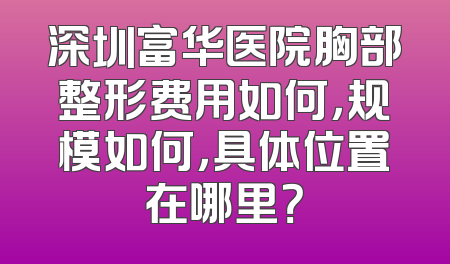 深圳富华医院胸部整形费用如何，规模如何，具体位置在哪里？