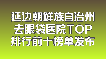 延边朝鲜族自治州去眼袋医院TOP排行前十榜单发布
