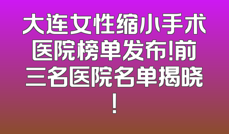 大连女性缩小手术医院榜单发布！前三名医院名单揭晓！