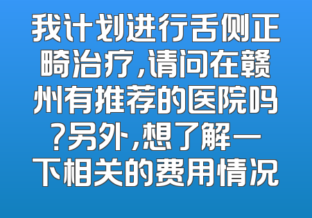 我计划进行舌侧正畸治疗，请问在赣州有推荐的医院吗？另外，想了解一下相关的费用情况