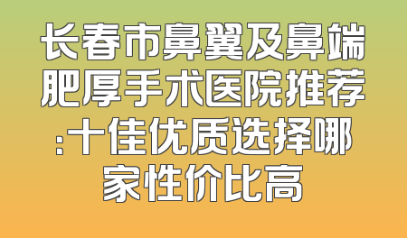 长春市鼻翼及鼻端肥厚手术医院推荐：十佳优质选择哪家性价比高