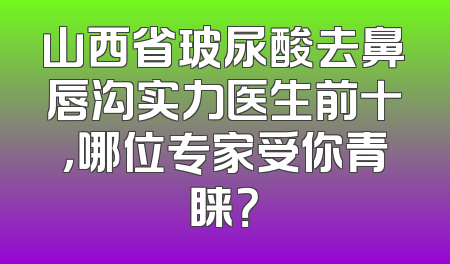 山西省玻尿酸去鼻唇沟实力医生前十，哪位专家受你青睐？