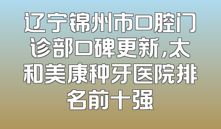 辽宁锦州市口腔门诊部口碑更新，太和美康种牙医院排名前十强