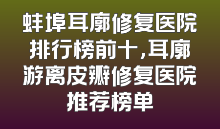 蚌埠耳廓修复医院排行榜前十，耳廓游离皮瓣修复医院推荐榜单