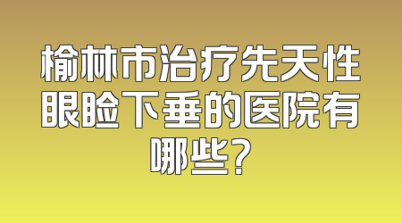 榆林市治疗先天性眼睑下垂的医院有哪些？