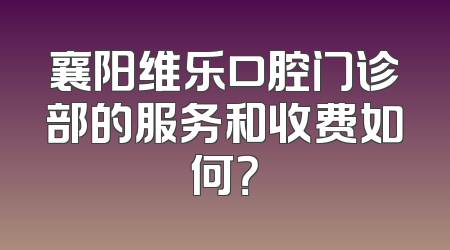 襄阳维乐口腔门诊部的服务和收费如何？