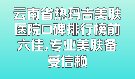 云南省热玛吉美肤医院口碑排行榜前六佳，专业美肤备受信赖