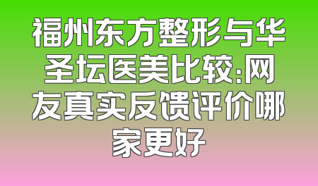 福州东方整形与华圣坛医美比较：网友真实反馈评价哪家更好