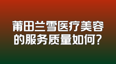 莆田兰雪医疗美容的服务质量如何？