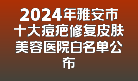 2024年雅安市十大痘疤修复皮肤美容医院白名单公布