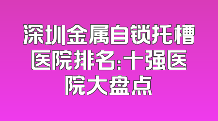 深圳金属自锁托槽医院排名：十强医院大盘点