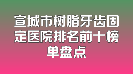 宣城市树脂牙齿固定医院排名前十榜单盘点
