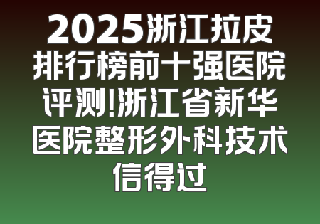 2025浙江拉皮排行榜前十强医院评测！浙江省新华医院整形外科技术信得过