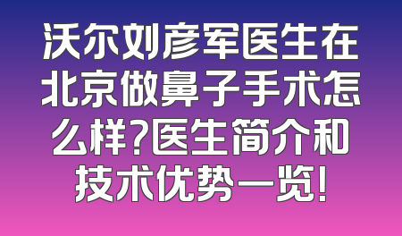 沃尔刘彦军医生在北京做鼻子手术怎么样？医生简介和技术优势一览！
