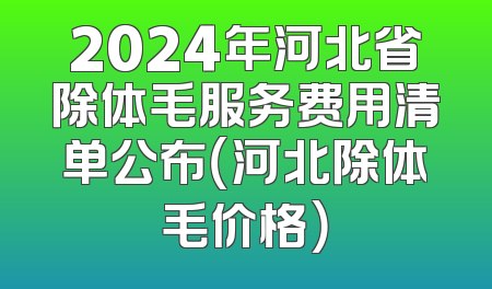 2024年河北省除体毛服务费用清单公布（河北除体毛价格）