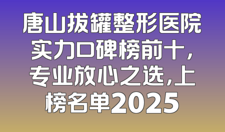 唐山拔罐整形医院实力口碑榜前十，专业放心之选，上榜名单2025