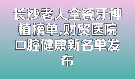 长沙老人全瓷牙种植榜单，财贸医院口腔健康新名单发布