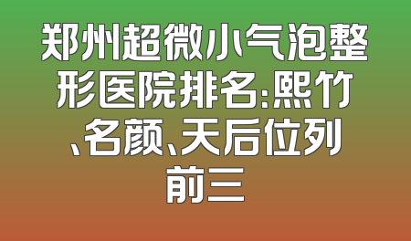 郑州超微小气泡整形医院排名：熙竹、名颜、天后位列前三