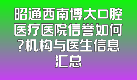 昭通西南博大口腔医疗医院信誉如何？机构与医生信息汇总
