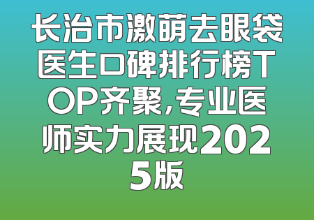 长治市激萌去眼袋医生口碑排行榜TOP齐聚，专业医师实力展现2025版