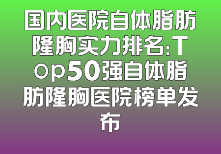国内医院自体脂肪隆胸实力排名：Top50强自体脂肪隆胸医院榜单发布